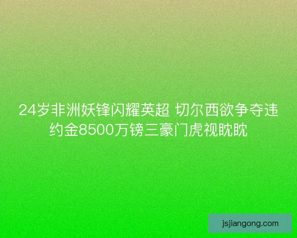 24岁非洲妖锋闪耀英超 切尔西欲争夺违约金8500万镑三豪门虎视眈眈