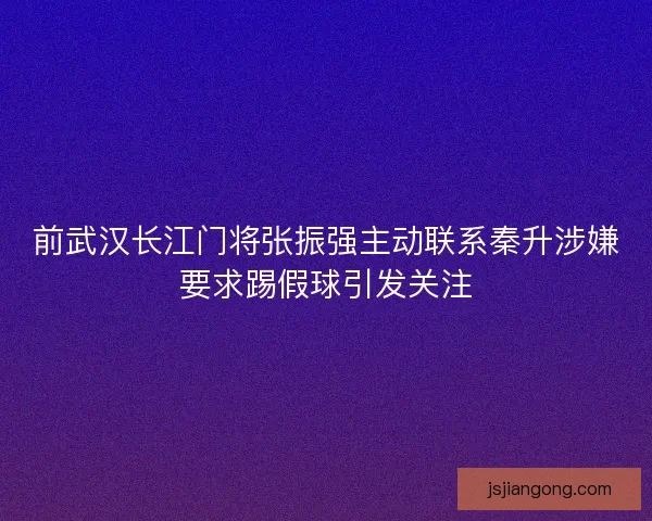 前武汉长江门将张振强主动联系秦升涉嫌要求踢假球引发关注 前武汉长江门将张振强主动联系秦升涉嫌要求踢假球引发关注