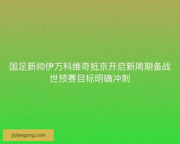 国足新帅伊万科维奇抵京开启新周期备战世预赛目标明确冲刺 国足新帅伊万科维奇抵京开启新周期备战世预赛目标明确冲刺
