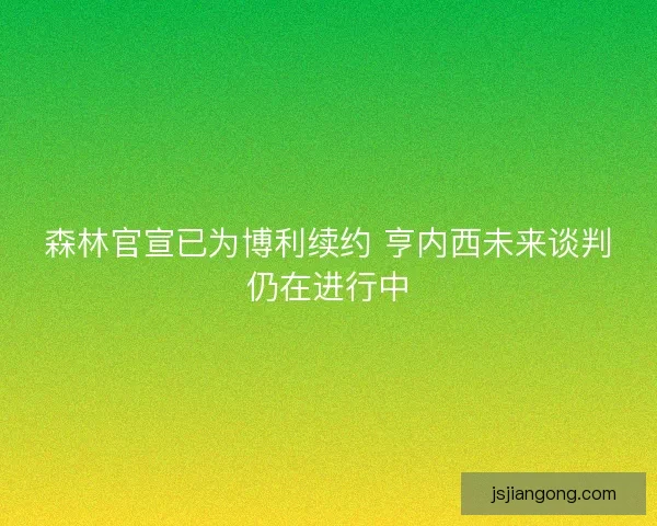 森林官宣已为博利续约 亨内西未来谈判仍在进行中 森林官宣已为博利续约 亨内西未来谈判仍在进行中
