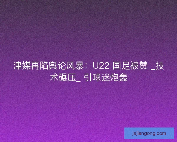 津媒再陷舆论风暴：U22 国足被赞 _技术碾压_ 引球迷炮轰