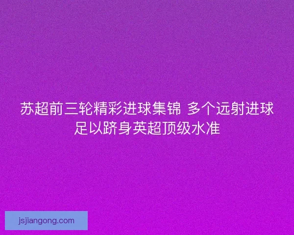 苏超前三轮精彩进球集锦 多个远射进球足以跻身英超顶级水准 苏超前三轮精彩进球集锦 多个远射进球足以跻身英超顶级水准