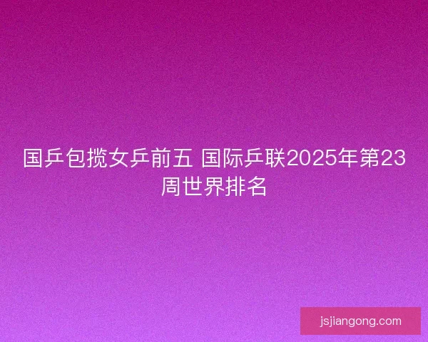 国乒包揽女乒前五 国际乒联2025年第23周世界排名 国乒包揽女乒前五 国际乒联2025年第23周世界排名