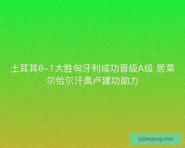 土耳其6-1大胜匈牙利成功晋级A级 居莱尔恰尔汗奥卢建功助力 土耳其6-1大胜匈牙利成功晋级A级 居莱尔恰尔汗奥卢建功助力