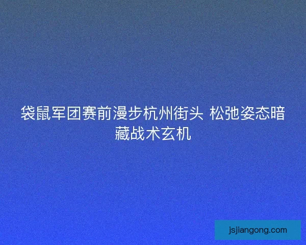 袋鼠军团赛前漫步杭州街头 松弛姿态暗藏战术玄机