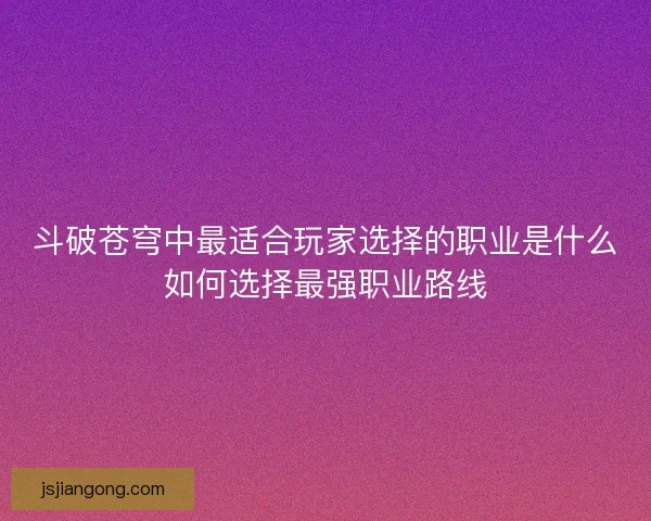 斗破苍穹中最适合玩家选择的职业是什么如何选择最强职业路线