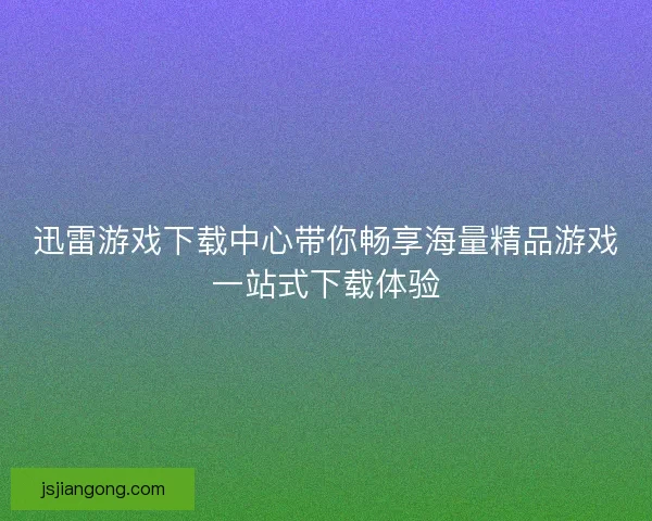 迅雷游戏下载中心带你畅享海量精品游戏一站式下载体验