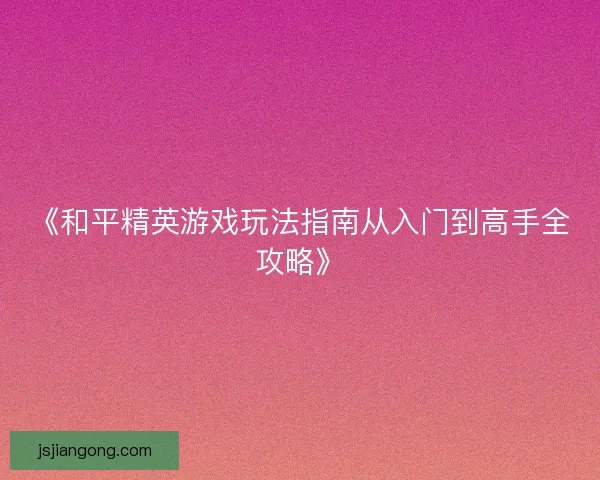 《和平精英游戏玩法指南从入门到高手全攻略》