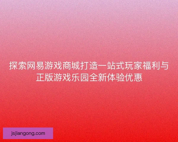 探索网易游戏商城打造一站式玩家福利与正版游戏乐园全新体验优惠 探索网易游戏商城打造一站式玩家福利与正版游戏乐园全新体验优惠