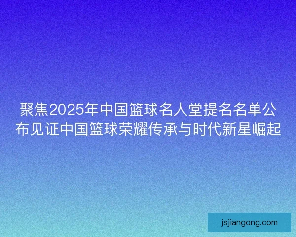 聚焦2025年中国篮球名人堂提名名单公布见证中国篮球荣耀传承与时代新星崛起