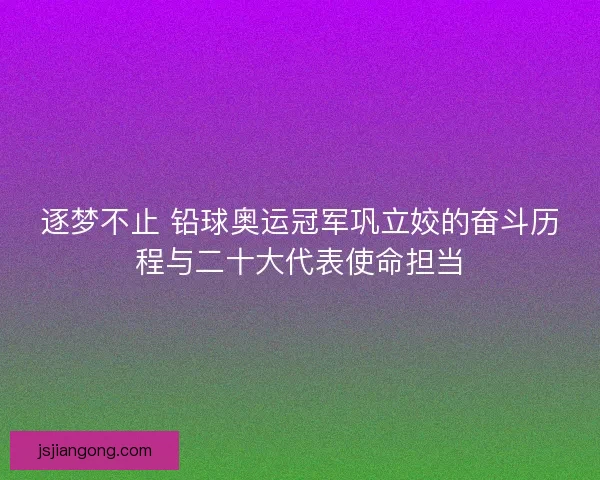 逐梦不止 铅球奥运冠军巩立姣的奋斗历程与二十大代表使命担当 逐梦不止 铅球奥运冠军巩立姣的奋斗历程与二十大代表使命担当
