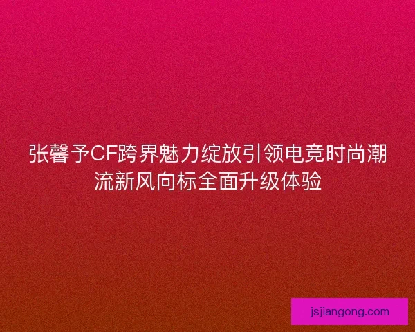 张馨予CF跨界魅力绽放引领电竞时尚潮流新风向标全面升级体验