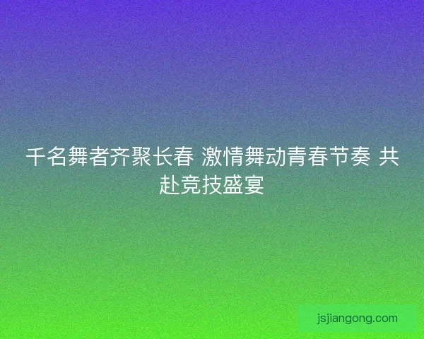 千名舞者齐聚长春 激情舞动青春节奏 共赴竞技盛宴
