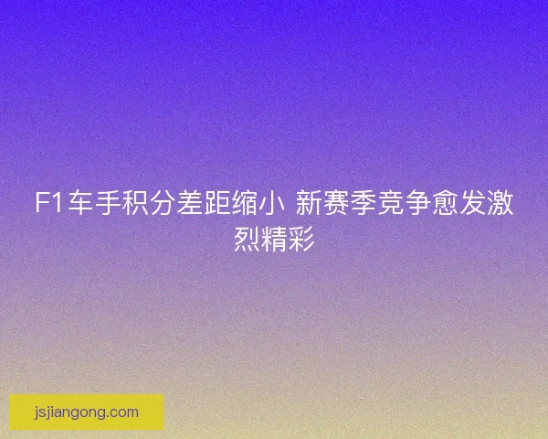 F1车手积分差距缩小 新赛季竞争愈发激烈精彩