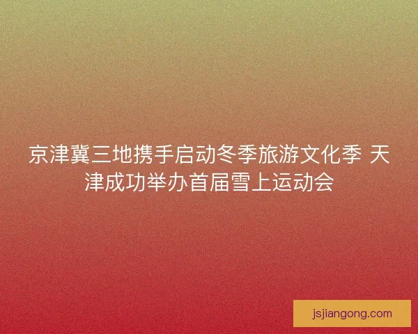 京津冀三地携手启动冬季旅游文化季 天津成功举办首届雪上运动会 京津冀三地携手启动冬季旅游文化季 天津成功举办首届雪上运动会
