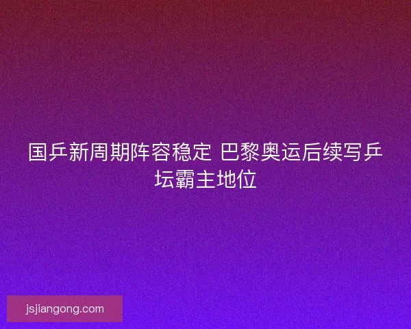 国乒新周期阵容稳定 巴黎奥运后续写乒坛霸主地位 国乒新周期阵容稳定 巴黎奥运后续写乒坛霸主地位