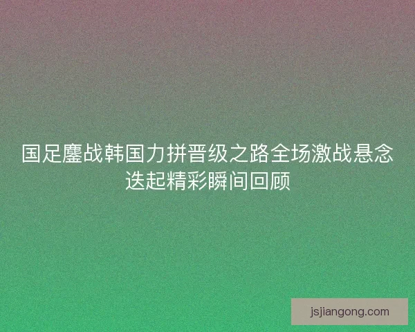 国足鏖战韩国力拼晋级之路全场激战悬念迭起精彩瞬间回顾