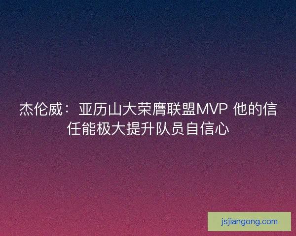 杰伦威：亚历山大荣膺联盟MVP 他的信任能极大提升队员自信心