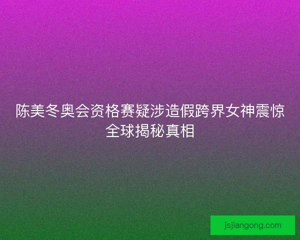 陈美冬奥会资格赛疑涉造假跨界女神震惊全球揭秘真相