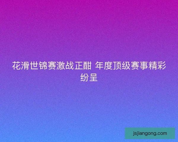 花滑世锦赛激战正酣 年度顶级赛事精彩纷呈