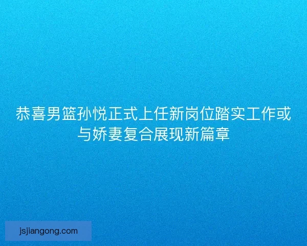 恭喜男篮孙悦正式上任新岗位踏实工作或与娇妻复合展现新篇章